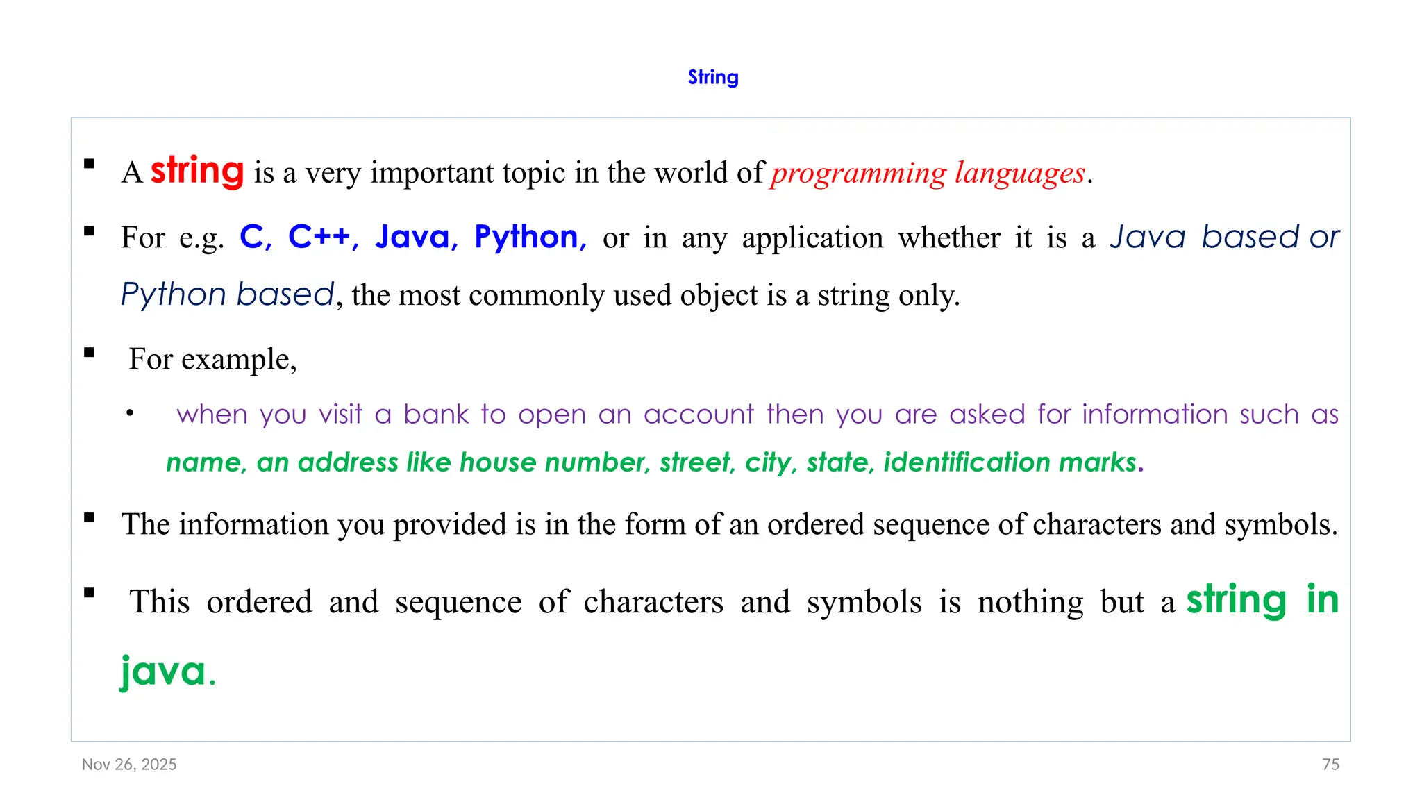 Nov 26, 2025 75
String
 A string is a very important topic in the world of programming languages.
 For e.g. C, C++, Java, Python, or in any application whether it is a Java based or
Python based, the most commonly used object is a string only.
 For example,
• when you visit a bank to open an account then you are asked for information such as
name, an address like house number, street, city, state, identification marks.
 The information you provided is in the form of an ordered sequence of characters and symbols.
 This ordered and sequence of characters and symbols is nothing but a string in
java.
 