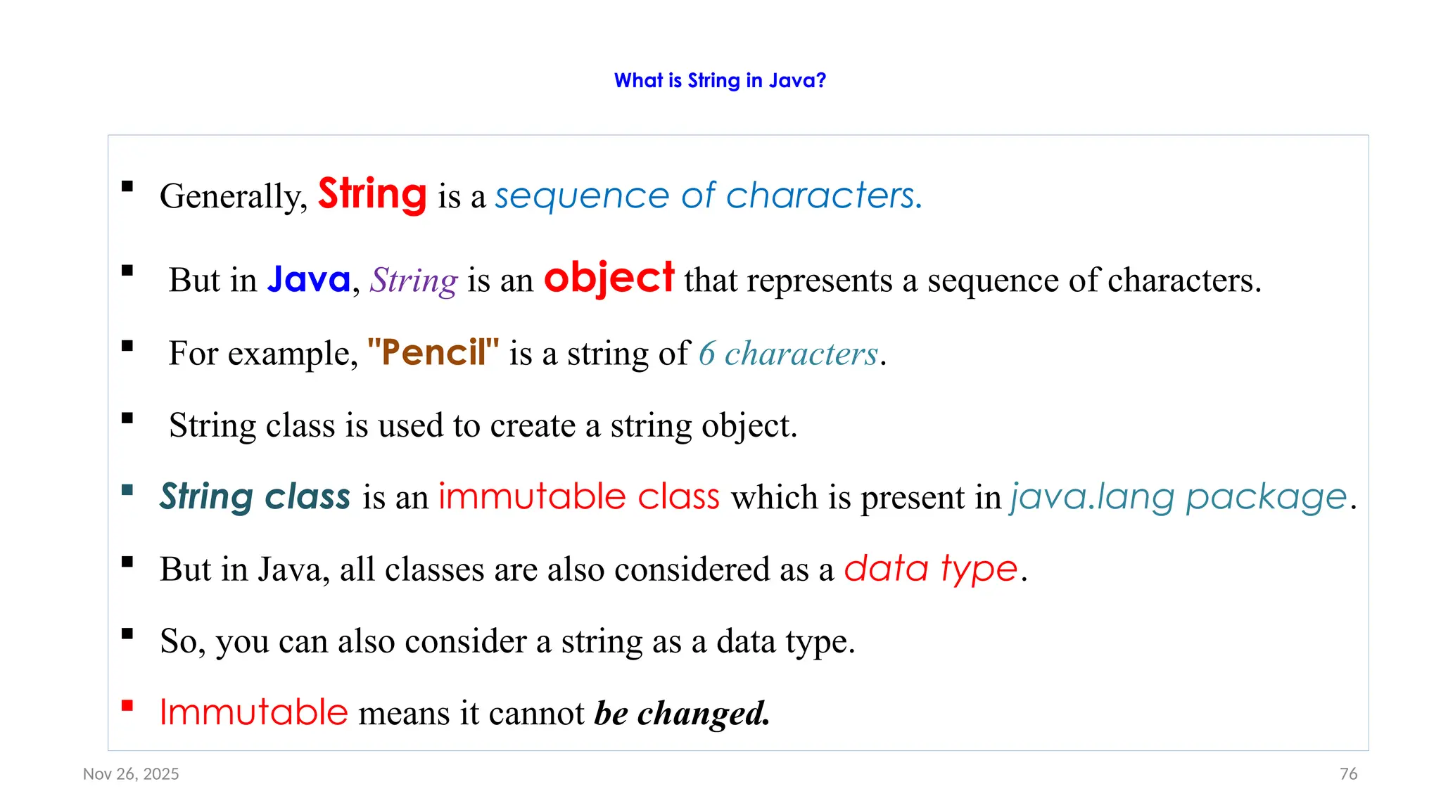 Nov 26, 2025 76
What is String in Java?
 Generally, String is a sequence of characters.
 But in Java, String is an object that represents a sequence of characters.
 For example, "Pencil" is a string of 6 characters.
 String class is used to create a string object.
 String class is an immutable class which is present in java.lang package.
 But in Java, all classes are also considered as a data type.
 So, you can also consider a string as a data type.
 Immutable means it cannot be changed.
 