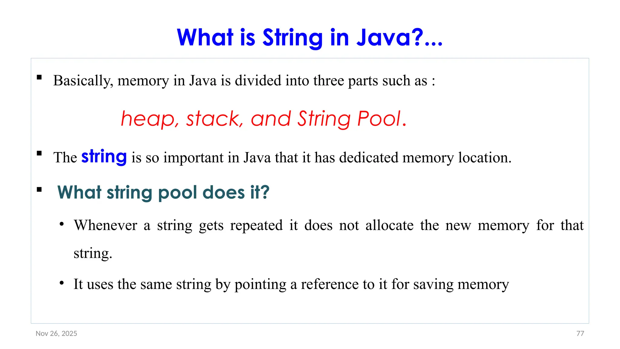 Nov 26, 2025 77
What is String in Java?...
 Basically, memory in Java is divided into three parts such as :
heap, stack, and String Pool.
 The string is so important in Java that it has dedicated memory location.
 What string pool does it?
• Whenever a string gets repeated it does not allocate the new memory for that
string.
• It uses the same string by pointing a reference to it for saving memory
 