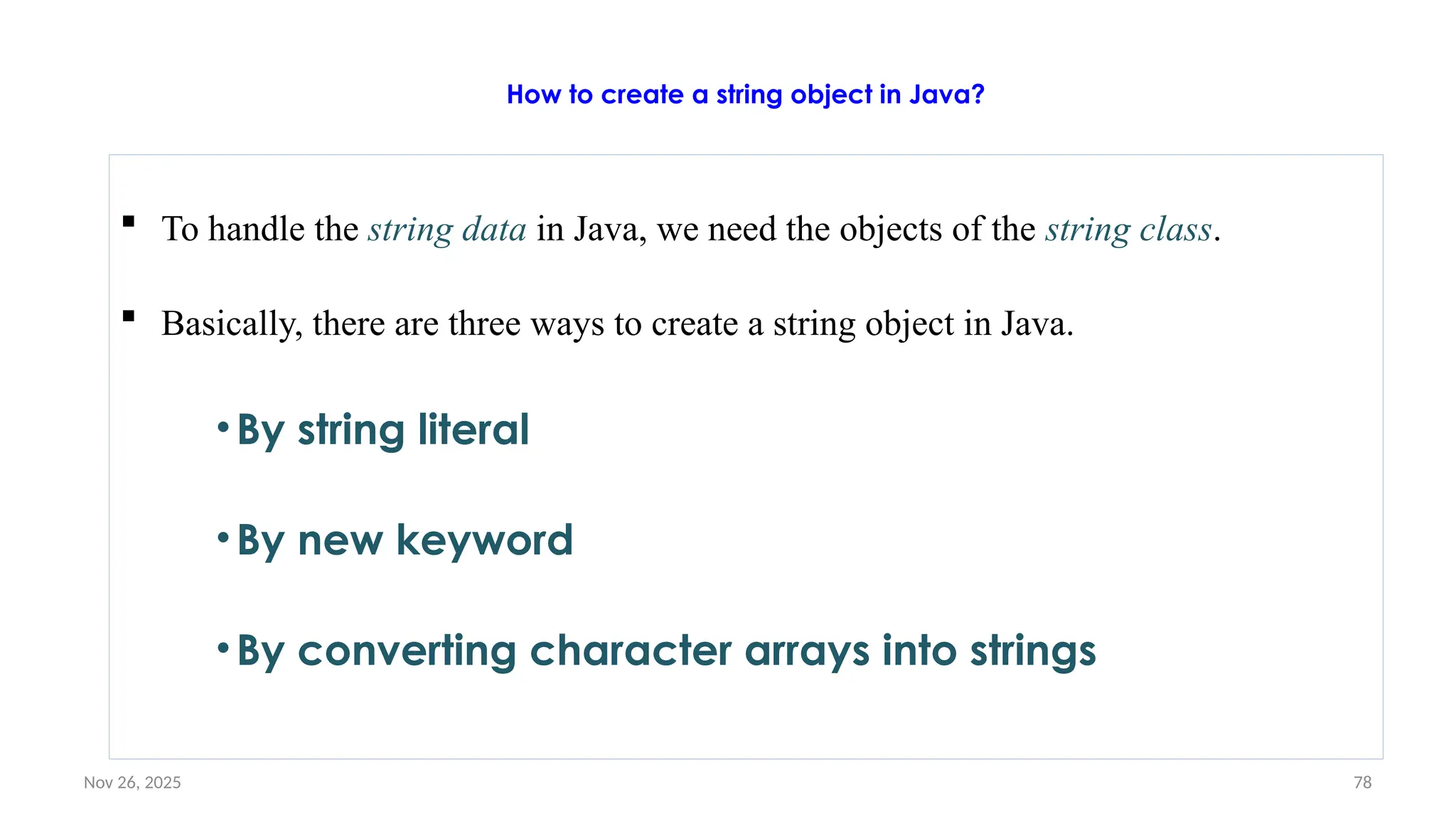 Nov 26, 2025 78
How to create a string object in Java?
 To handle the string data in Java, we need the objects of the string class.
 Basically, there are three ways to create a string object in Java.
•By string literal
•By new keyword
•By converting character arrays into strings
 
