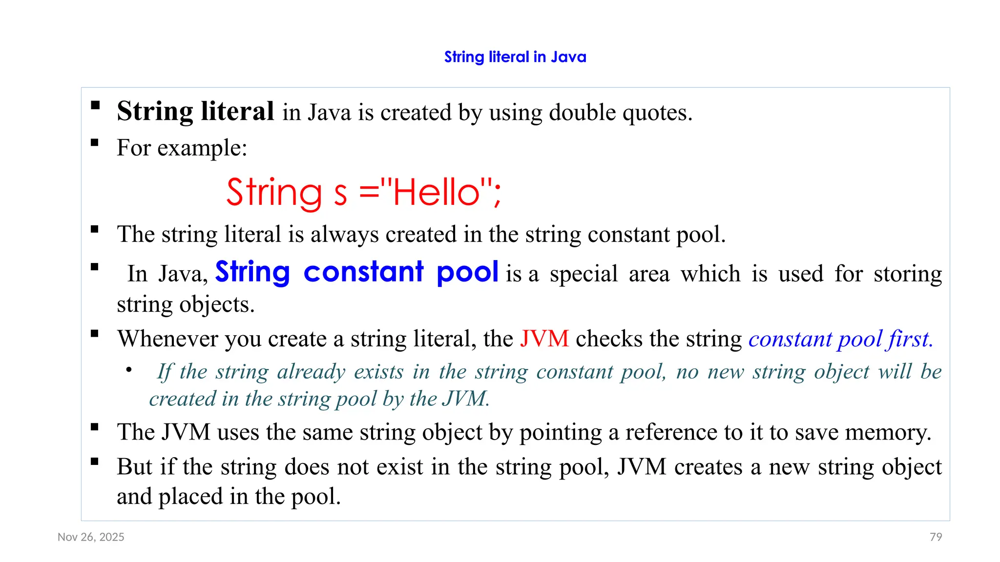 Nov 26, 2025 79
String literal in Java
 String literal in Java is created by using double quotes.
 For example:
String s ="Hello";
 The string literal is always created in the string constant pool.
 In Java, String constant pool is a special area which is used for storing
string objects.
 Whenever you create a string literal, the JVM checks the string constant pool first.
• If the string already exists in the string constant pool, no new string object will be
created in the string pool by the JVM.
 The JVM uses the same string object by pointing a reference to it to save memory.
 But if the string does not exist in the string pool, JVM creates a new string object
and placed in the pool.
 