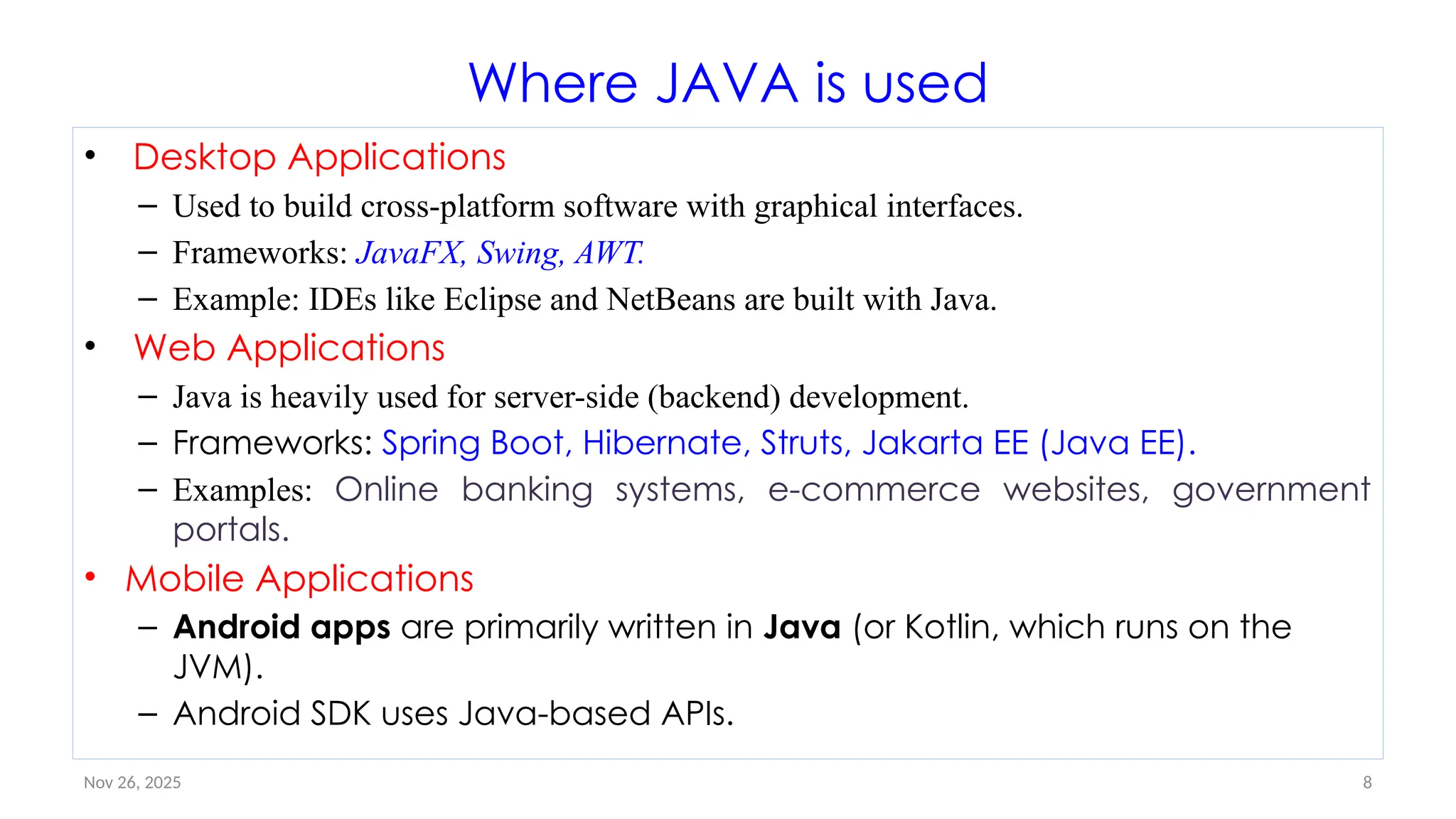 Nov 26, 2025 8
Where JAVA is used
• Desktop Applications
– Used to build cross-platform software with graphical interfaces.
– Frameworks: JavaFX, Swing, AWT.
– Example: IDEs like Eclipse and NetBeans are built with Java.
• Web Applications
– Java is heavily used for server-side (backend) development.
– Frameworks: Spring Boot, Hibernate, Struts, Jakarta EE (Java EE).
– Examples: Online banking systems, e-commerce websites, government
portals.
• Mobile Applications
– Android apps are primarily written in Java (or Kotlin, which runs on the
JVM).
– Android SDK uses Java-based APIs.
 