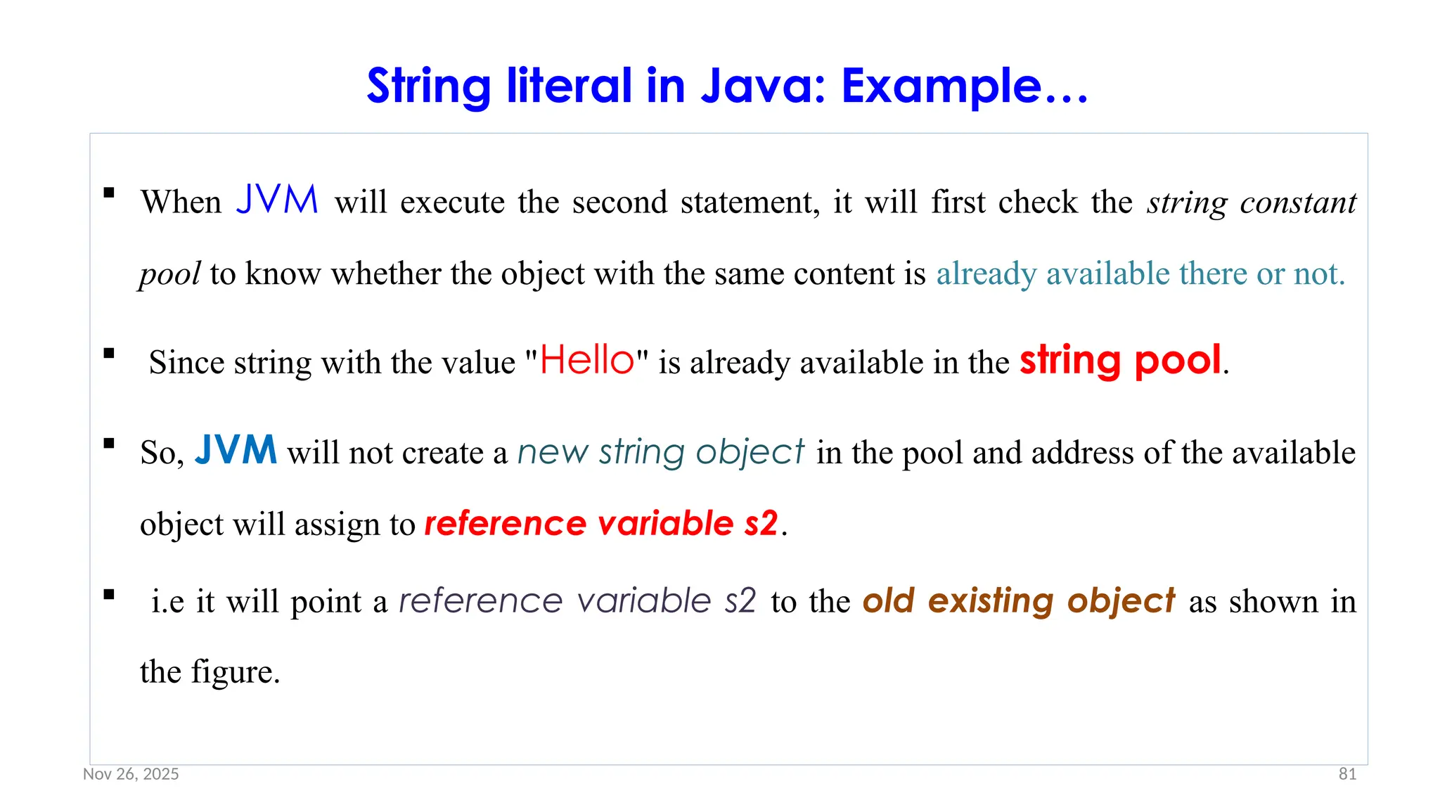 Nov 26, 2025 81
String literal in Java: Example…
 When JVM will execute the second statement, it will first check the string constant
pool to know whether the object with the same content is already available there or not.
 Since string with the value "Hello" is already available in the string pool.
 So, JVM will not create a new string object in the pool and address of the available
object will assign to reference variable s2.
 i.e it will point a reference variable s2 to the old existing object as shown in
the figure.
 