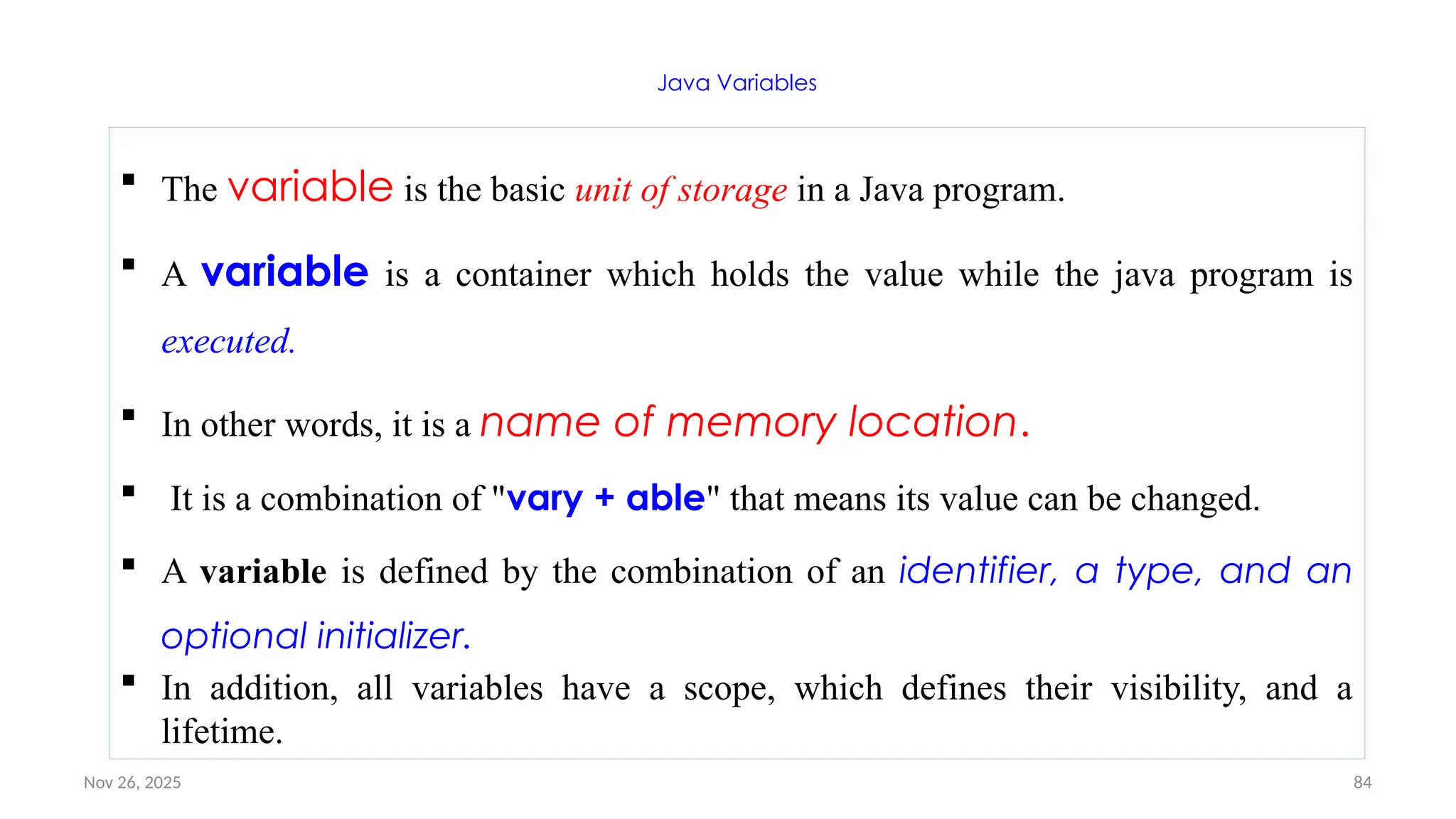 Nov 26, 2025 84
Java Variables
 The variable is the basic unit of storage in a Java program.
 A variable is a container which holds the value while the java program is
executed.
 In other words, it is a name of memory location.
 It is a combination of "vary + able" that means its value can be changed.
 A variable is defined by the combination of an identifier, a type, and an
optional initializer.
 In addition, all variables have a scope, which defines their visibility, and a
lifetime.
 