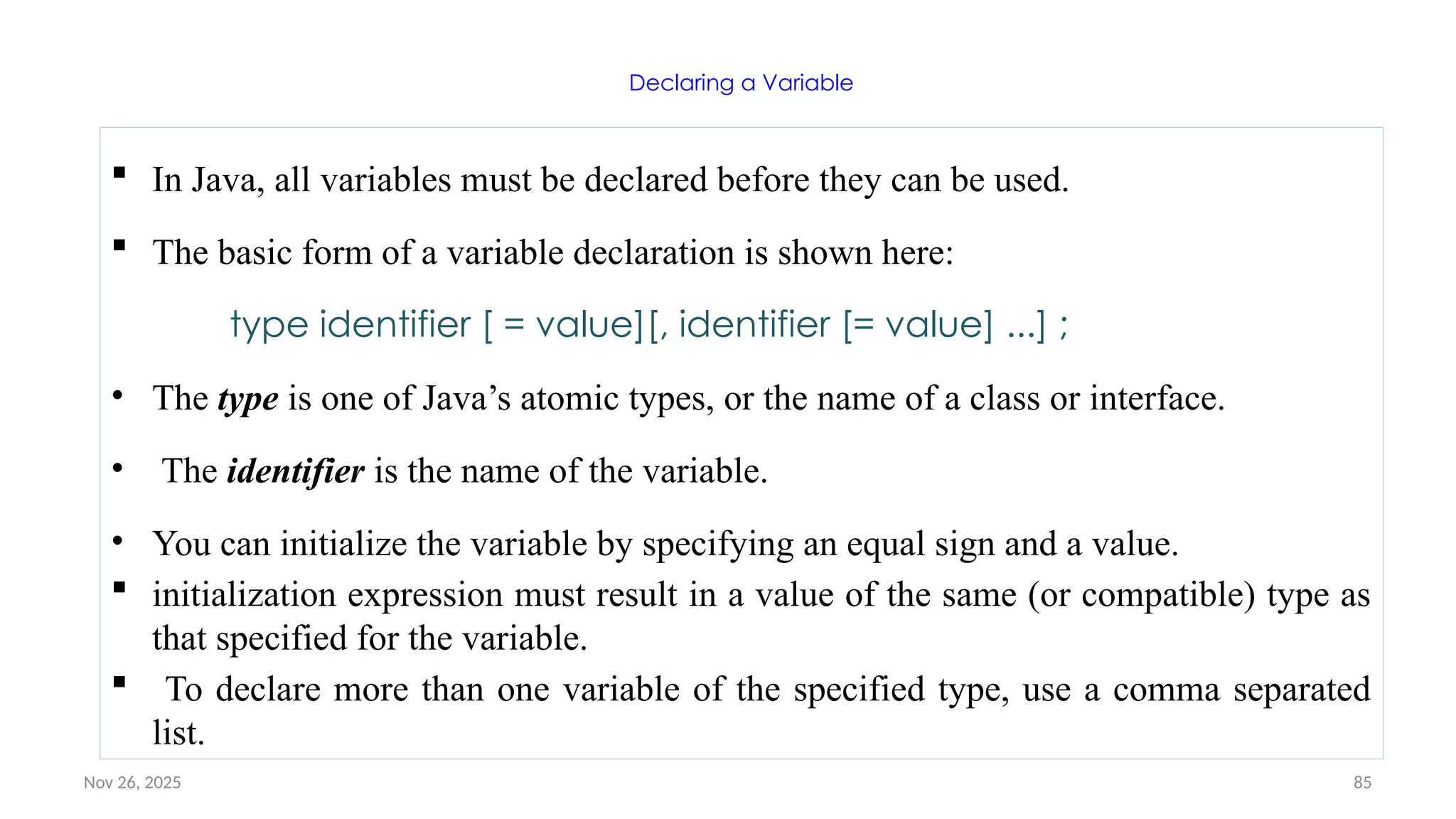 Nov 26, 2025 85
Declaring a Variable
 In Java, all variables must be declared before they can be used.
 The basic form of a variable declaration is shown here:
type identifier [ = value][, identifier [= value] ...] ;
• The type is one of Java’s atomic types, or the name of a class or interface.
• The identifier is the name of the variable.
• You can initialize the variable by specifying an equal sign and a value.
 initialization expression must result in a value of the same (or compatible) type as
that specified for the variable.
 To declare more than one variable of the specified type, use a comma separated
list.
 