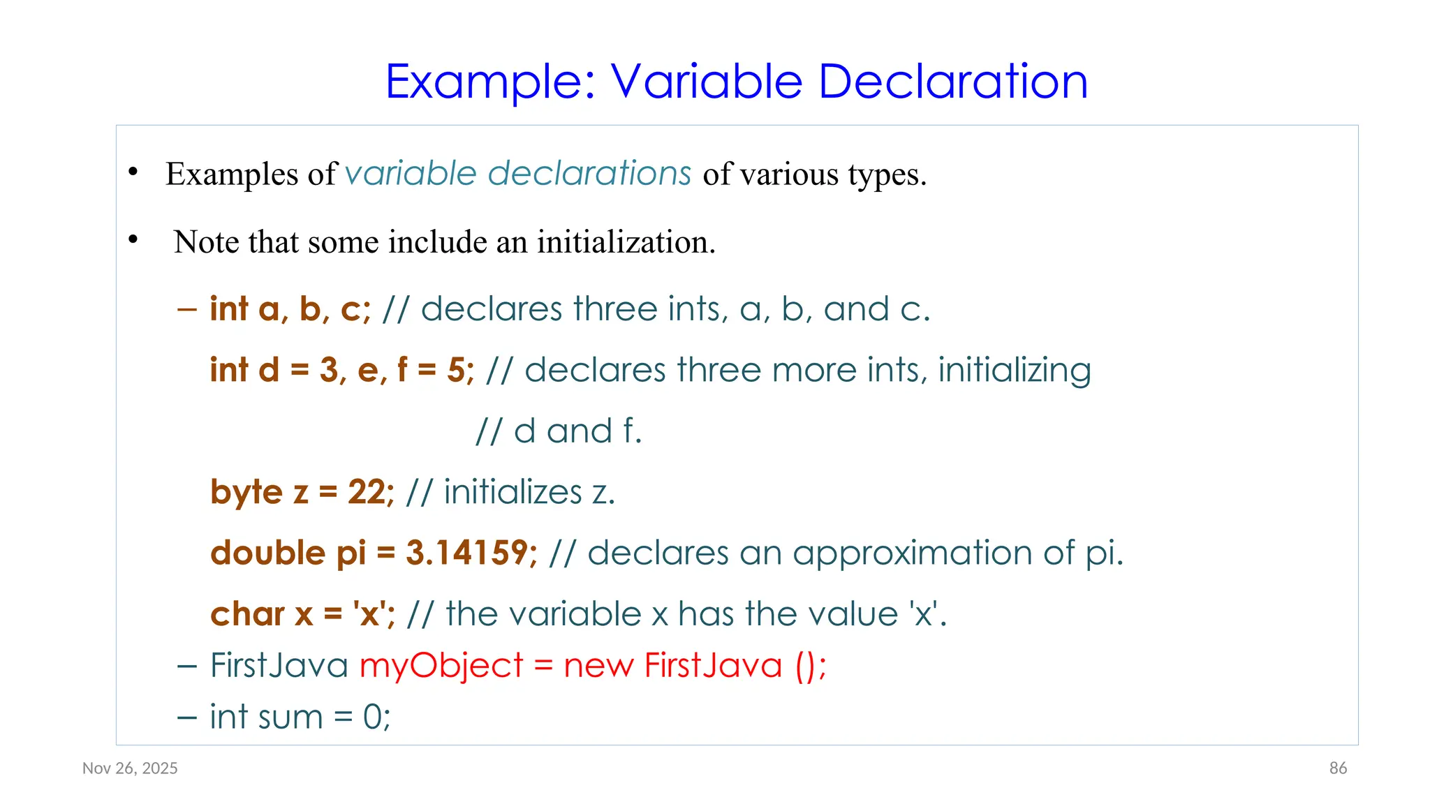 Nov 26, 2025 86
Example: Variable Declaration
• Examples of variable declarations of various types.
• Note that some include an initialization.
– int a, b, c; // declares three ints, a, b, and c.
int d = 3, e, f = 5; // declares three more ints, initializing
// d and f.
byte z = 22; // initializes z.
double pi = 3.14159; // declares an approximation of pi.
char x = 'x'; // the variable x has the value 'x'.
– FirstJava myObject = new FirstJava ();
– int sum = 0;
 