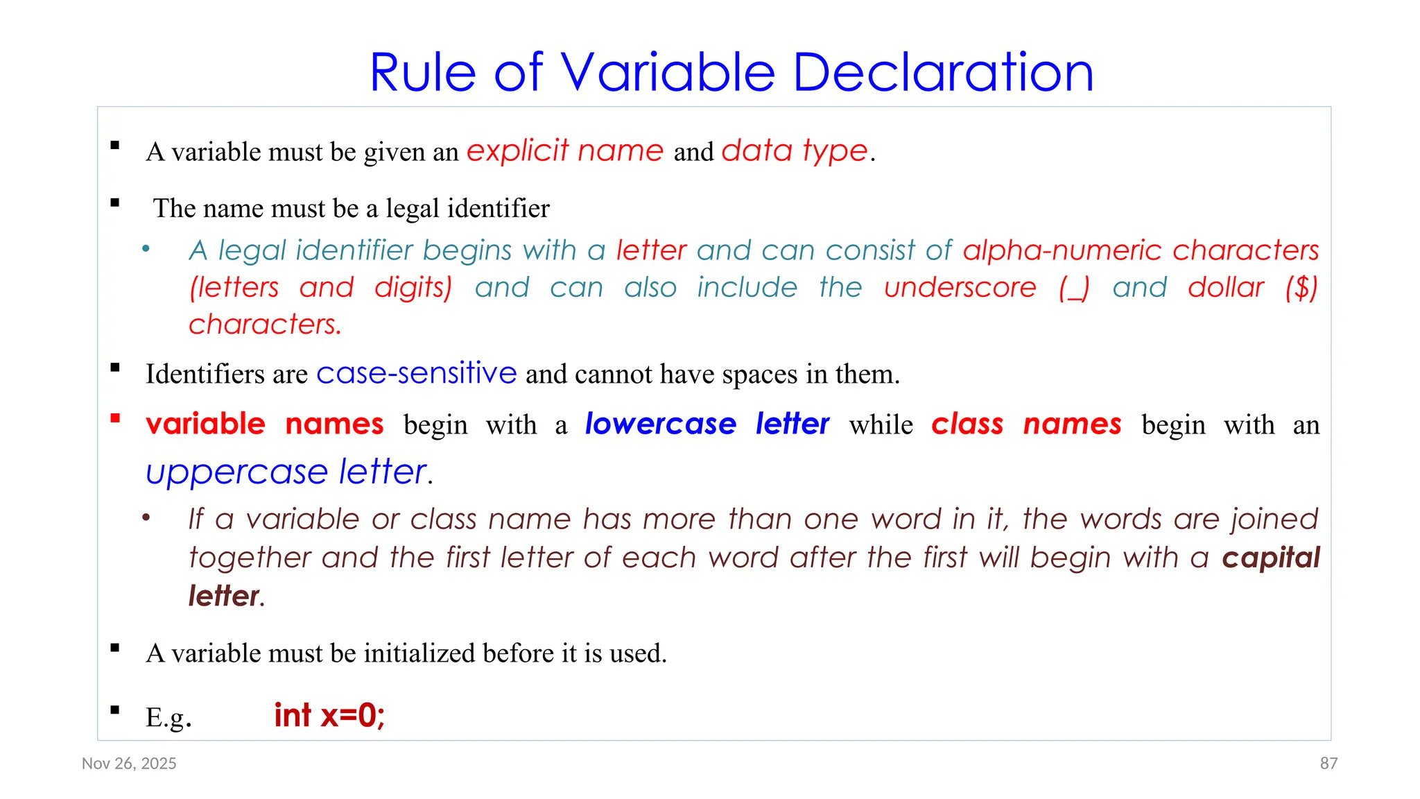 Nov 26, 2025 87
Rule of Variable Declaration
 A variable must be given an explicit name and data type.
 The name must be a legal identifier
• A legal identifier begins with a letter and can consist of alpha-numeric characters
(letters and digits) and can also include the underscore (_) and dollar ($)
characters.
 Identifiers are case-sensitive and cannot have spaces in them.
 variable names begin with a lowercase letter while class names begin with an
uppercase letter.
• If a variable or class name has more than one word in it, the words are joined
together and the first letter of each word after the first will begin with a capital
letter.
 A variable must be initialized before it is used.
 E.g. int x=0;
 