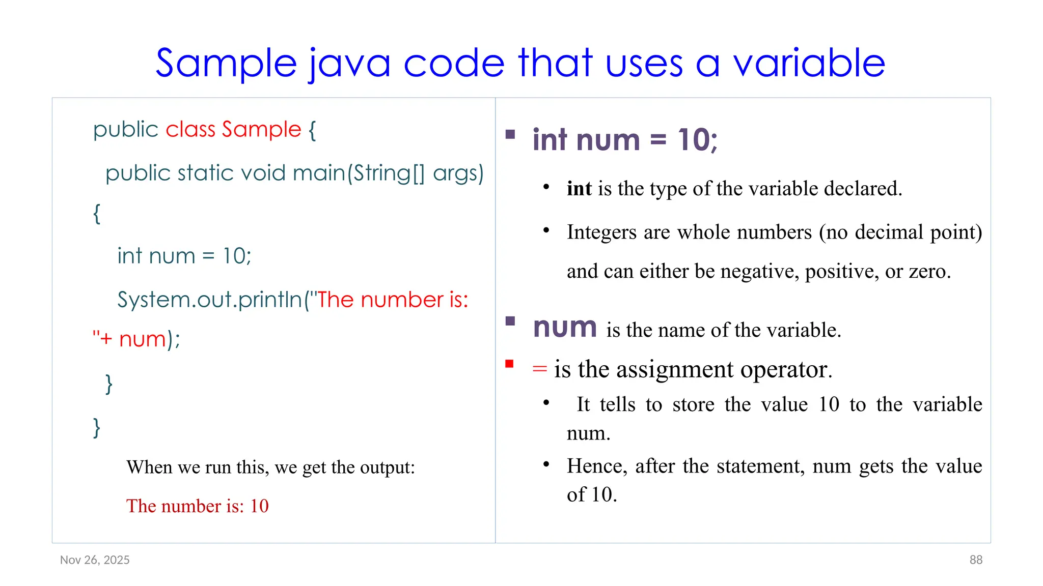 Nov 26, 2025 88
Sample java code that uses a variable
public class Sample {
public static void main(String[] args)
{
int num = 10;
System.out.println("The number is:
"+ num);
}
}
When we run this, we get the output:
The number is: 10
 int num = 10;
• int is the type of the variable declared.
• Integers are whole numbers (no decimal point)
and can either be negative, positive, or zero.
 num is the name of the variable.
 = is the assignment operator.
• It tells to store the value 10 to the variable
num.
• Hence, after the statement, num gets the value
of 10.
 