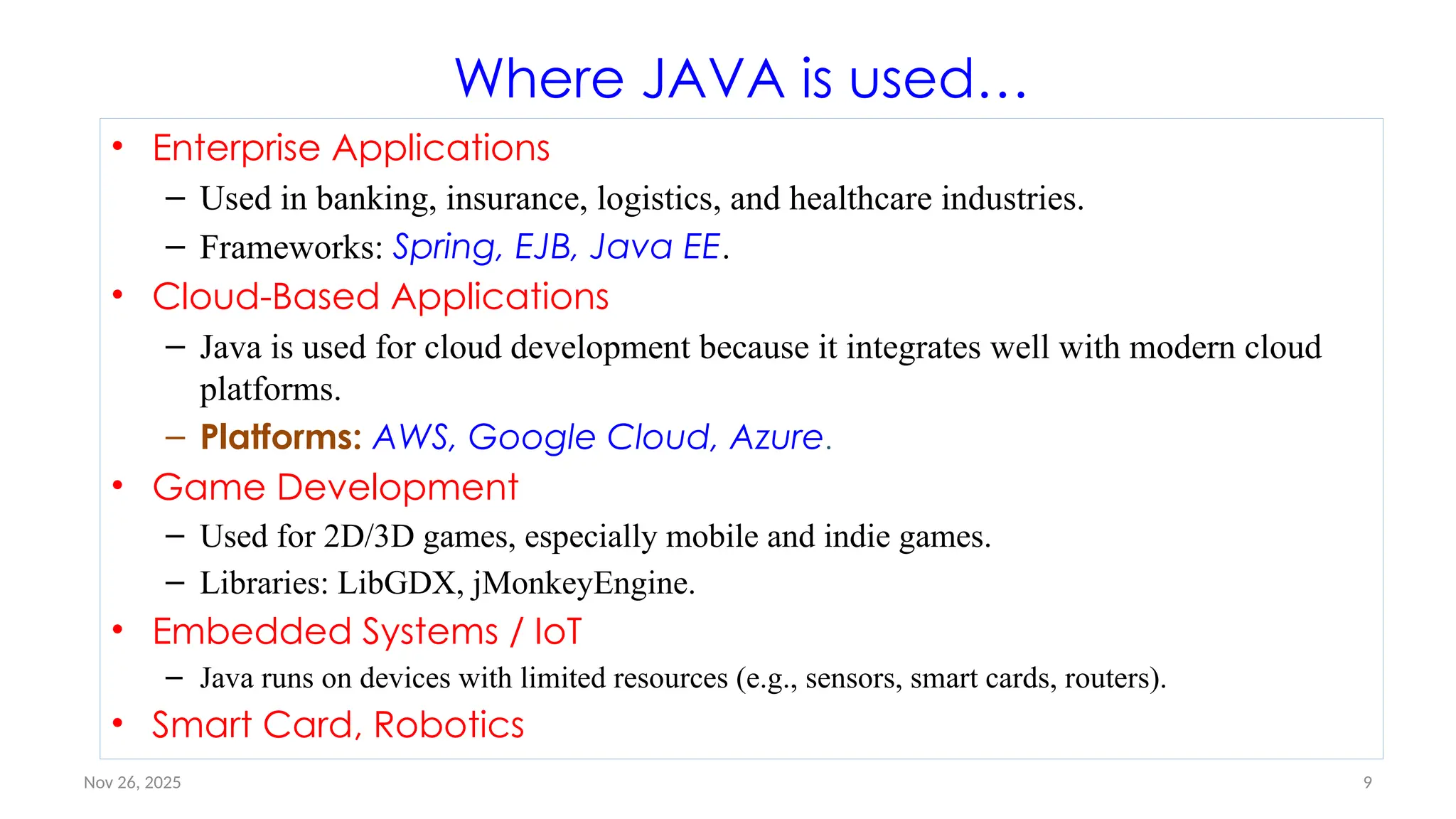Nov 26, 2025 9
Where JAVA is used…
• Enterprise Applications
– Used in banking, insurance, logistics, and healthcare industries.
– Frameworks: Spring, EJB, Java EE.
• Cloud-Based Applications
– Java is used for cloud development because it integrates well with modern cloud
platforms.
– Platforms: AWS, Google Cloud, Azure.
• Game Development
– Used for 2D/3D games, especially mobile and indie games.
– Libraries: LibGDX, jMonkeyEngine.
• Embedded Systems / IoT
– Java runs on devices with limited resources (e.g., sensors, smart cards, routers).
• Smart Card, Robotics
 