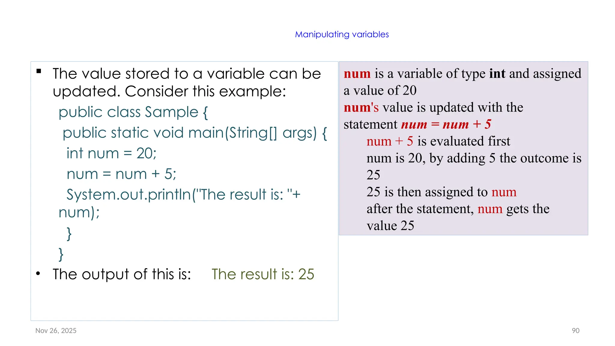 Nov 26, 2025 90
Manipulating variables
 The value stored to a variable can be
updated. Consider this example:
public class Sample {
public static void main(String[] args) {
int num = 20;
num = num + 5;
System.out.println("The result is: "+
num);
}
}
• The output of this is: The result is: 25
num is a variable of type int and assigned
a value of 20
num's value is updated with the
statement num = num + 5
num + 5 is evaluated first
num is 20, by adding 5 the outcome is
25
25 is then assigned to num
after the statement, num gets the
value 25
 