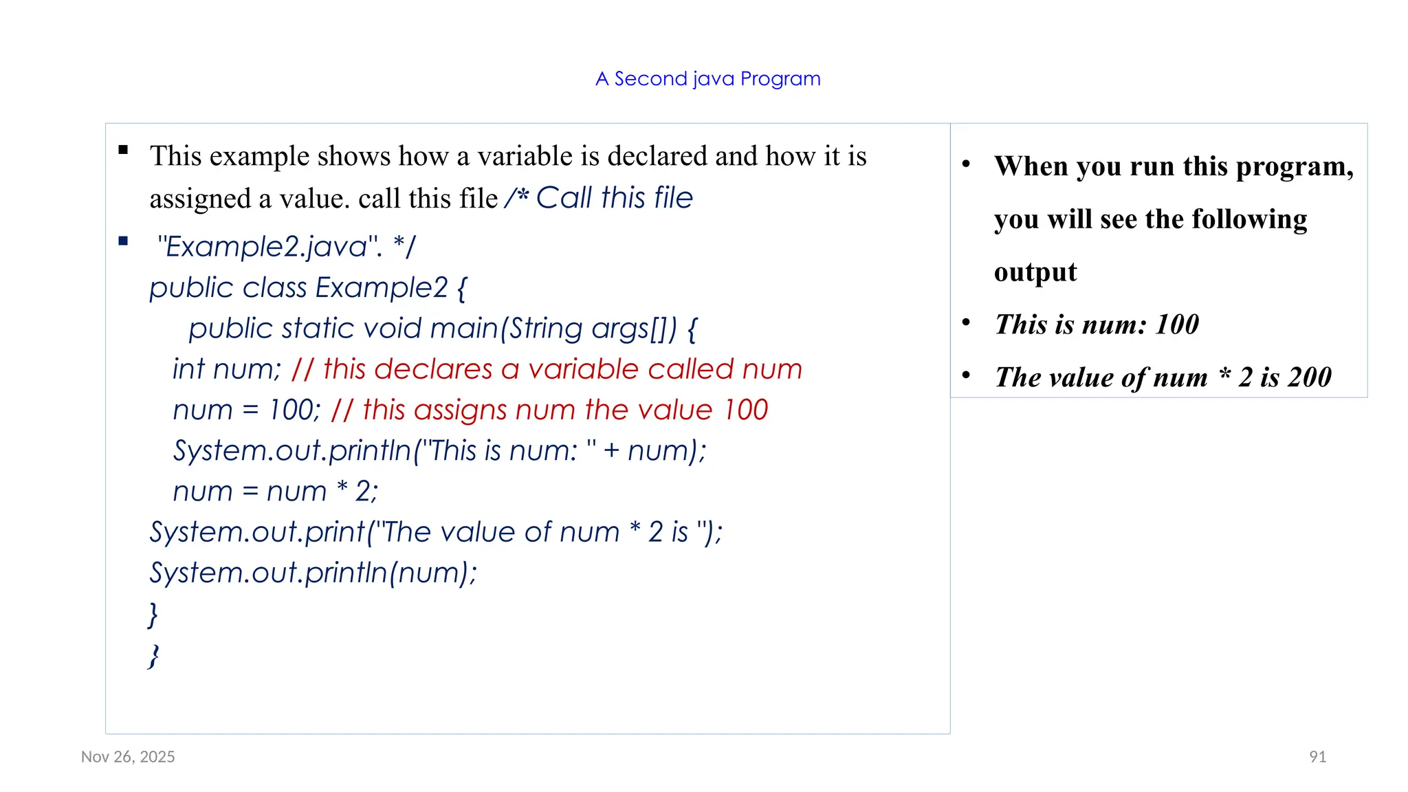 Nov 26, 2025 91
A Second java Program
 This example shows how a variable is declared and how it is
assigned a value. call this file /* Call this file
 "Example2.java". */
public class Example2 {
public static void main(String args[]) {
int num; // this declares a variable called num
num = 100; // this assigns num the value 100
System.out.println("This is num: " + num);
num = num * 2;
System.out.print("The value of num * 2 is ");
System.out.println(num);
}
}
• When you run this program,
you will see the following
output
• This is num: 100
• The value of num * 2 is 200
 