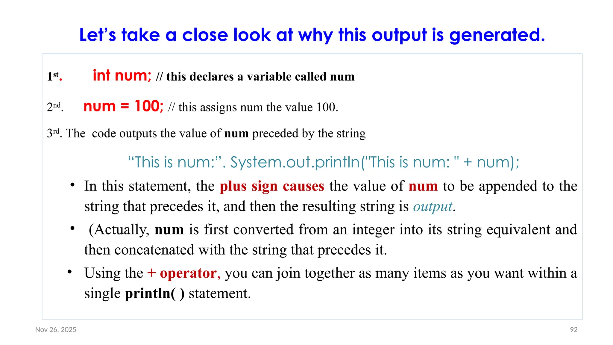 Nov 26, 2025 92
Let’s take a close look at why this output is generated.
1st
. int num; // this declares a variable called num
2nd
. num = 100; // this assigns num the value 100.
3rd
. The code outputs the value of num preceded by the string
“This is num:”. System.out.println("This is num: " + num);
• In this statement, the plus sign causes the value of num to be appended to the
string that precedes it, and then the resulting string is output.
• (Actually, num is first converted from an integer into its string equivalent and
then concatenated with the string that precedes it.
• Using the + operator, you can join together as many items as you want within a
single println( ) statement.
 