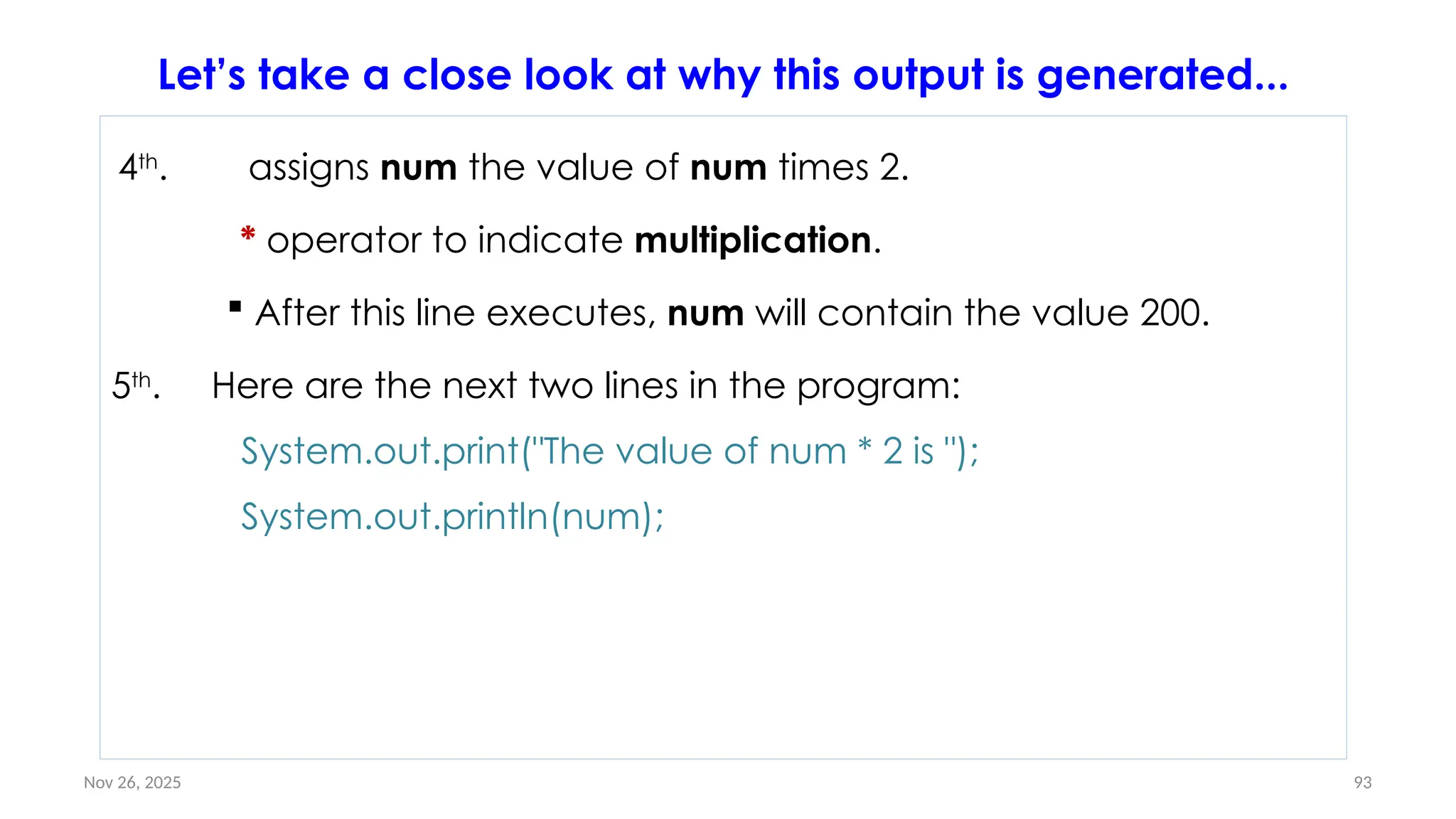 Nov 26, 2025 93
4th
. assigns num the value of num times 2.
* operator to indicate multiplication.
 After this line executes, num will contain the value 200.
5th
. Here are the next two lines in the program:
System.out.print("The value of num * 2 is ");
System.out.println(num);
Let’s take a close look at why this output is generated...
 