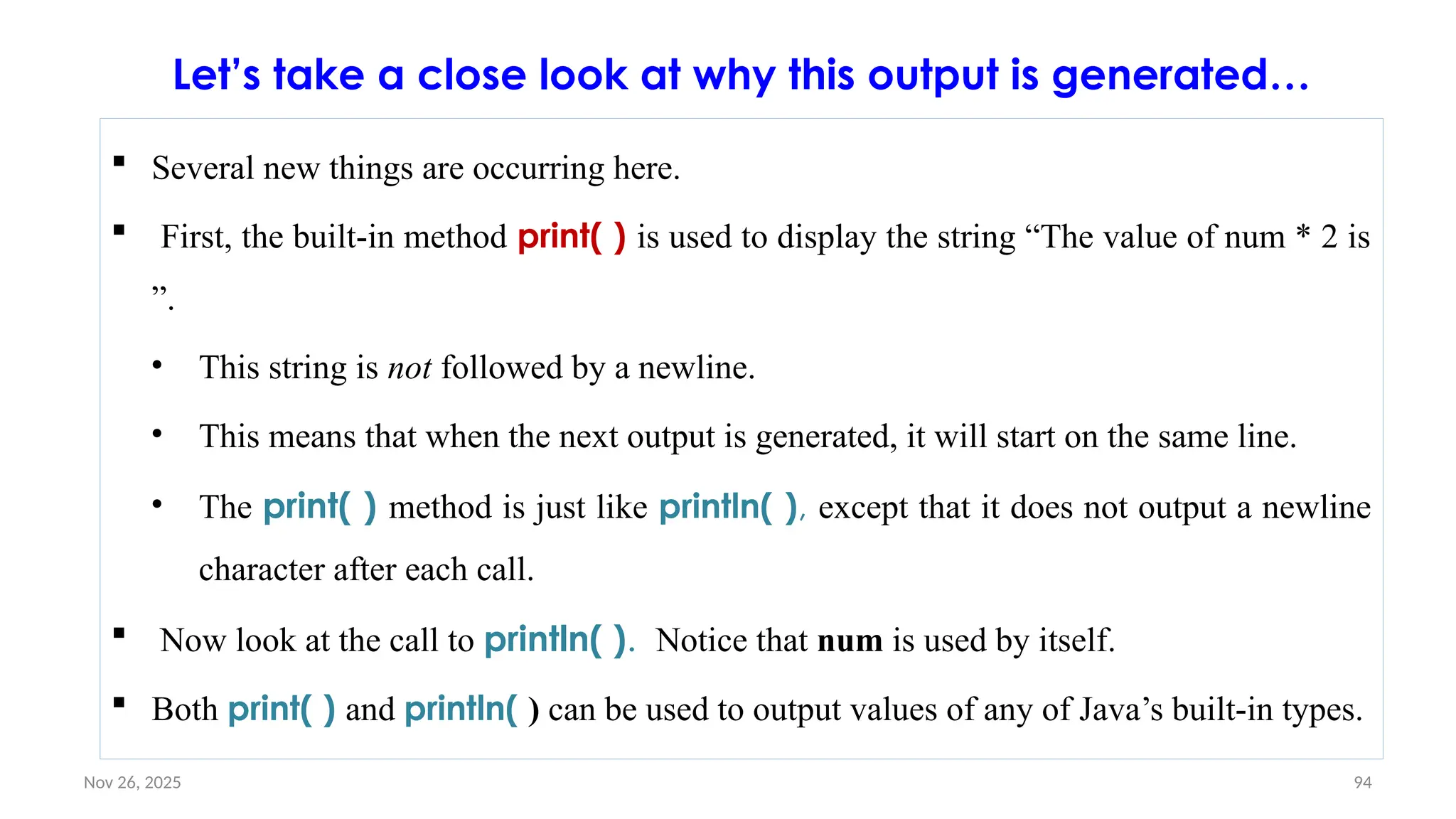 Nov 26, 2025 94
 Several new things are occurring here.
 First, the built-in method print( ) is used to display the string “The value of num * 2 is
”.
• This string is not followed by a newline.
• This means that when the next output is generated, it will start on the same line.
• The print( ) method is just like println( ), except that it does not output a newline
character after each call.
 Now look at the call to println( ). Notice that num is used by itself.
 Both print( ) and println( ) can be used to output values of any of Java’s built-in types.
Let’s take a close look at why this output is generated…
 