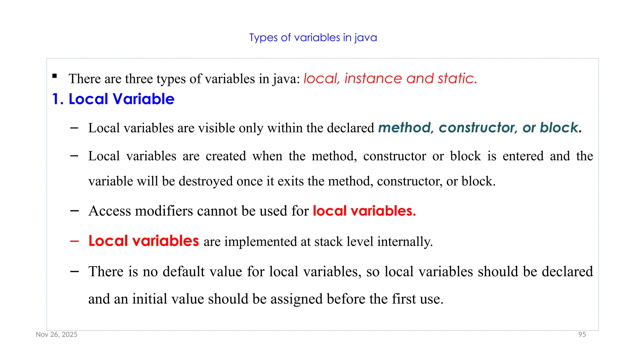Nov 26, 2025 95
Types of variables in java
 There are three types of variables in java: local, instance and static.
1. Local Variable
– Local variables are visible only within the declared method, constructor, or block.
– Local variables are created when the method, constructor or block is entered and the
variable will be destroyed once it exits the method, constructor, or block.
– Access modifiers cannot be used for local variables.
– Local variables are implemented at stack level internally.
– There is no default value for local variables, so local variables should be declared
and an initial value should be assigned before the first use.
 