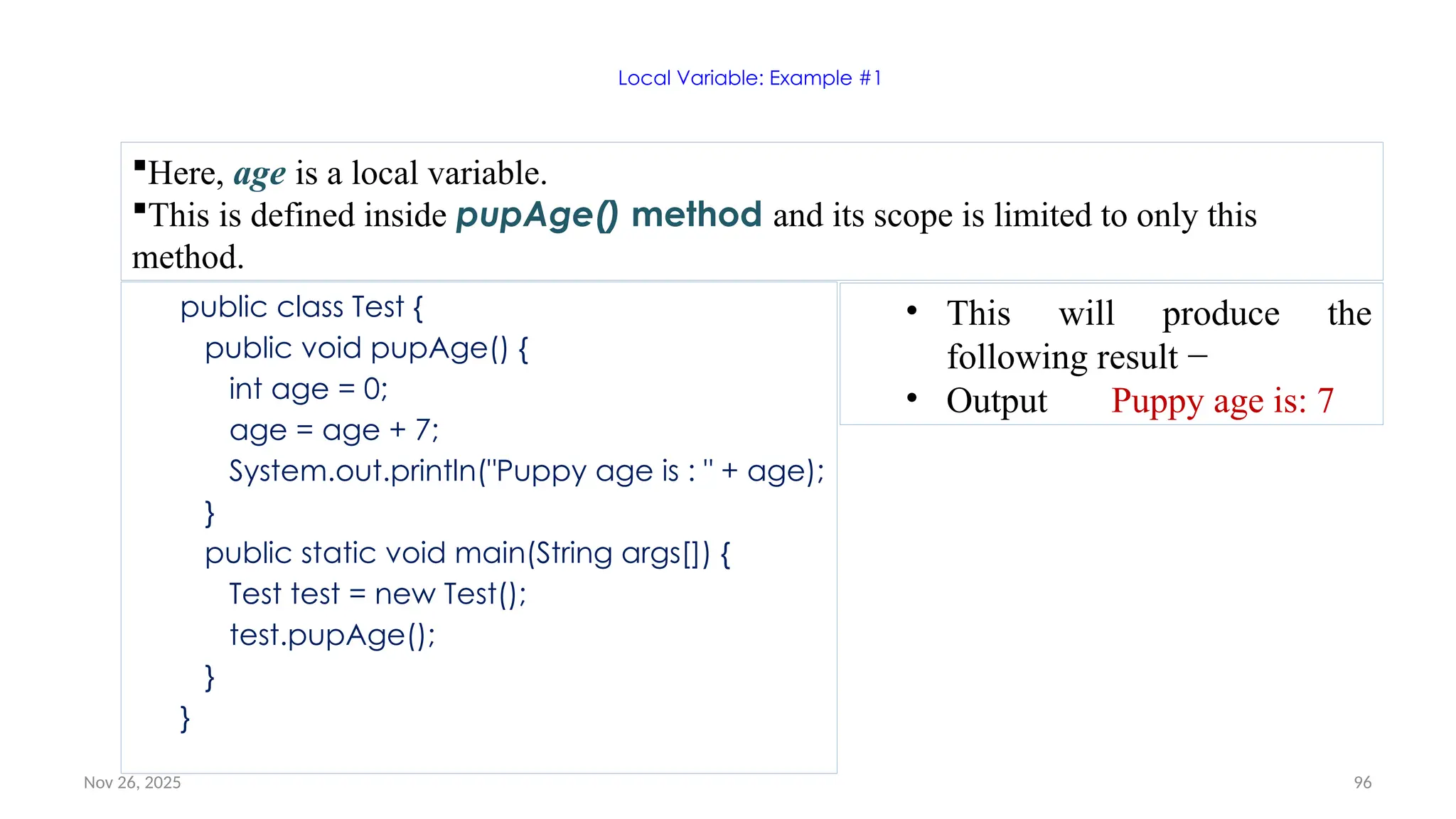 Nov 26, 2025 96
Local Variable: Example #1
public class Test {
public void pupAge() {
int age = 0;
age = age + 7;
System.out.println("Puppy age is : " + age);
}
public static void main(String args[]) {
Test test = new Test();
test.pupAge();
}
}
Here, age is a local variable.
This is defined inside pupAge() method and its scope is limited to only this
method.
• This will produce the
following result −
• Output Puppy age is: 7
 
