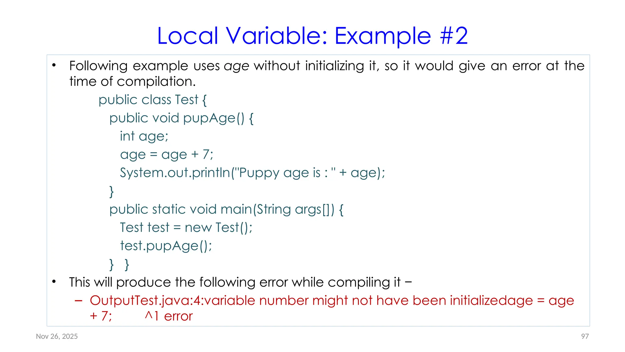 Nov 26, 2025 97
Local Variable: Example #2
• Following example uses age without initializing it, so it would give an error at the
time of compilation.
public class Test {
public void pupAge() {
int age;
age = age + 7;
System.out.println("Puppy age is : " + age);
}
public static void main(String args[]) {
Test test = new Test();
test.pupAge();
} }
• This will produce the following error while compiling it −
– OutputTest.java:4:variable number might not have been initializedage = age
+ 7; ^1 error
 