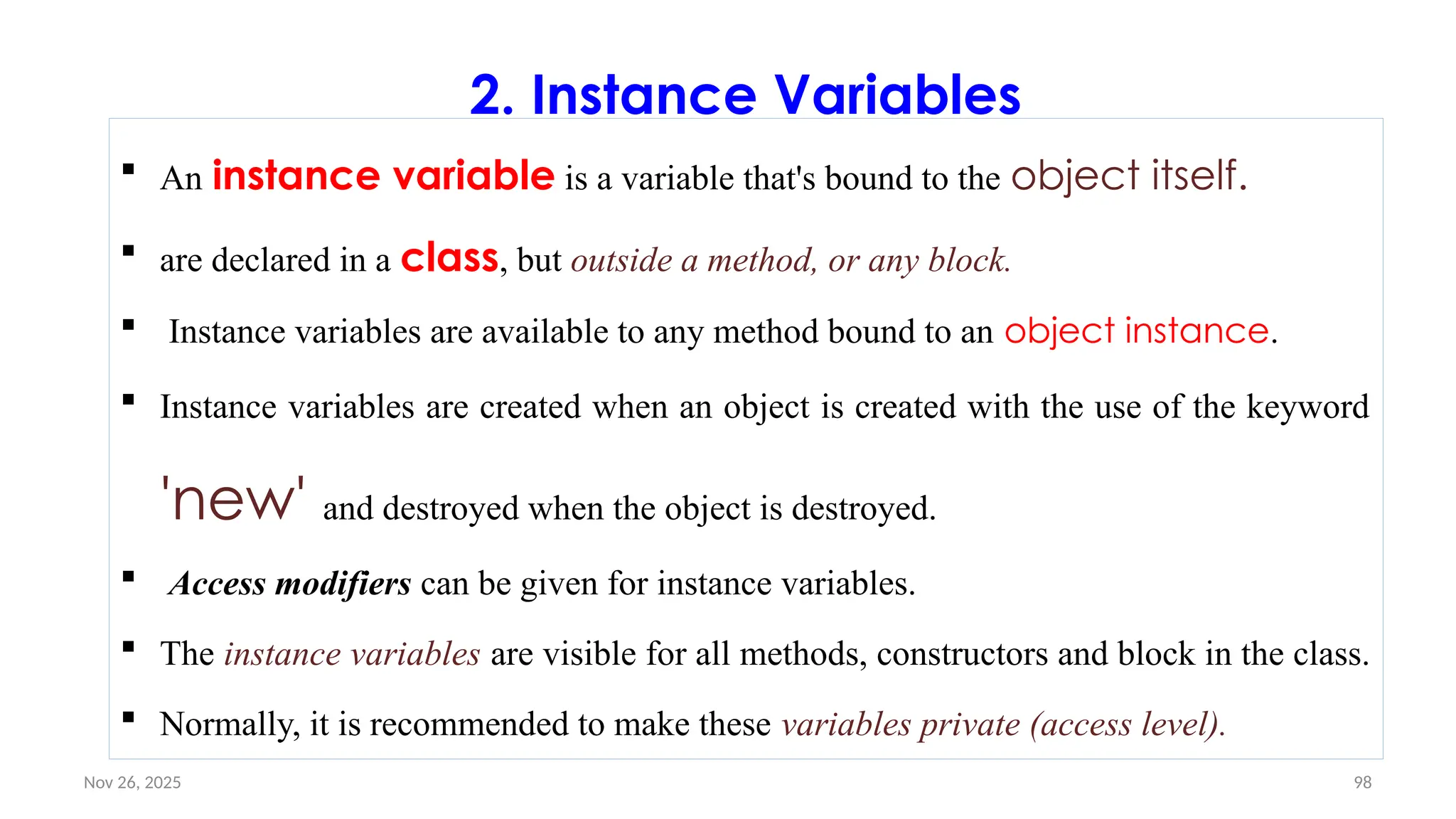 Nov 26, 2025 98
2. Instance Variables
 An instance variable is a variable that's bound to the object itself.
 are declared in a class, but outside a method, or any block.
 Instance variables are available to any method bound to an object instance.
 Instance variables are created when an object is created with the use of the keyword
'new' and destroyed when the object is destroyed.
 Access modifiers can be given for instance variables.
 The instance variables are visible for all methods, constructors and block in the class.
 Normally, it is recommended to make these variables private (access level).
 