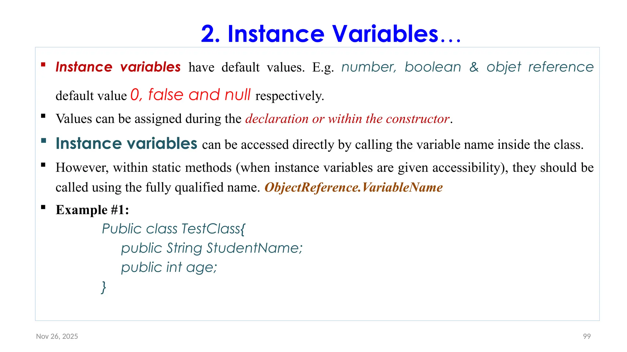 Nov 26, 2025 99
2. Instance Variables…
 Instance variables have default values. E.g. number, boolean & objet reference
default value 0, false and null respectively.
 Values can be assigned during the declaration or within the constructor.
 Instance variables can be accessed directly by calling the variable name inside the class.
 However, within static methods (when instance variables are given accessibility), they should be
called using the fully qualified name. ObjectReference.VariableName
 Example #1:
Public class TestClass{
public String StudentName;
public int age;
}
 