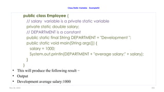 Nov 26, 2025 103
Class/Static Variable: Example#2
public class Employee {
// salary variable is a private static variable
private static double salary;
// DEPARTMENT is a constant
public static final String DEPARTMENT = "Development ";
public static void main(String args[]) {
salary = 1000;
System.out.println(DEPARTMENT + "average salary:" + salary);
}
}
• This will produce the following result −
• Output
• Development average salary:1000
 