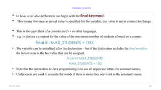 Nov 26, 2025 104
Variables Constants
 In Java, a variable declaration can begin with the final keyword.
 This means that once an initial value is specified for the variable, that value is never allowed to change.
 This is the equivalent of a constant in C++ or other languages.
 e.g. to declare a constant for the value of the maximum number of students allowed on a course:
final int MAX_STUDENTS = 100;
• The variable can be initialised after the declaration – but if the declaration includes the final modifier,
the initial value is the last value that can be assigned.
final int MAX_STUDENTS;
MAX_STUDENTS = 100;
• Note that the convention in Java programming is to use all uppercase letters for constant names,
• Underscores are used to separate the words if there is more than one word in the constant's name.
 