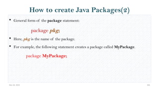 Nov 26, 2025 106
How to create Java Packages(2)
 General form of the package statement:
package pkg;
 Here, pkg is the name of the package.
 For example, the following statement creates a package called MyPackage.
package MyPackage;
 
