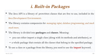 Nov 26, 2025 108
 The Java API is a library of prewritten classes that are free to use, included in the
Java Development Environment.
 The library contains components for managing input, database programming, and much
much more.
 The library is divided into packages and classes. Meaning:
– you can either import a single class (along with its methods and attributes), or
– a whole package that contain all the classes that belong to the specified package.
 To use a class or a package from the library, you need to use the import keyword.
i. Built-in Packages
 