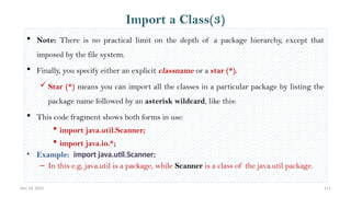 Nov 26, 2025 111
 Note: There is no practical limit on the depth of a package hierarchy, except that
imposed by the file system.
 Finally, you specify either an explicit classname or a star (*).
 Star (*) means you can import all the classes in a particular package by listing the
package name followed by an asterisk wildcard, like this:
 This code fragment shows both forms in use:
 import java.util.Scanner;
 import java.io.*;
• Example: import java.util.Scanner;
– In this e.g, java.util is a package, while Scanner is a class of the java.util package.
Import a Class(3)
 