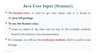Nov 26, 2025 112
Java User Input (Scanner)
 The Scanner class is used to get user input, and it is found in
the java.util package.
 To use the Scanner class,
 create an object of the class and use any of the available methods
found In the Scanner class documentation.
 For example, we will use the nextLine() method, which is used to read
Strings:
 
