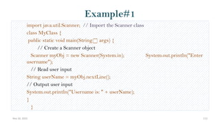 Nov 26, 2025 113
Example#1
import java.util.Scanner; // Import the Scanner class
class MyClass {
public static void main(String[] args) {
// Create a Scanner object
Scanner myObj = new Scanner(System.in); System.out.println("Enter
username");
// Read user input
String userName = myObj.nextLine();
// Output user input
System.out.println("Username is: " + userName);
}
}
 