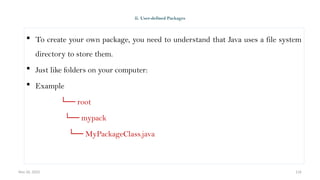 Nov 26, 2025 116
ii. User-defined Packages
 To create your own package, you need to understand that Java uses a file system
directory to store them.
 Just like folders on your computer:
 Example
└── root
└── mypack
└── MyPackageClass.java
 