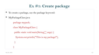 Nov 26, 2025 117
 To create a package, use the package keyword:
 MyPackageClass.java
package mypack;
class MyPackageClass {
public static void main(String[] args) {
System.out.println("This is my package!");
}
}
Ex #1: Create package
 