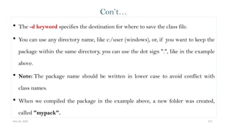 Nov 26, 2025 119
Con’t…
 The -d keyword specifies the destination for where to save the class file.
 You can use any directory name, like c:/user (windows), or, if you want to keep the
package within the same directory, you can use the dot sign ".", like in the example
above.
 Note: The package name should be written in lower case to avoid conflict with
class names.
 When we compiled the package in the example above, a new folder was created,
called "mypack".
 