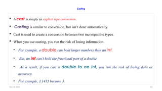 Nov 26, 2025 122
Casting
 A cast is simply an explicit type conversion.
 Casting is similar to conversion, but isn’t done automatically.
 Cast is used to create a conversion between two incompatible types.
 When you use casting, you run the risk of losing information.
• For example, a double can hold larger numbers than an int.
• But, an int can’t hold the fractional part of a double.
• As a result, if you cast a double to an int, you run the risk of losing data or
accuracy.
• For example, 3.1415 become 3.
 
