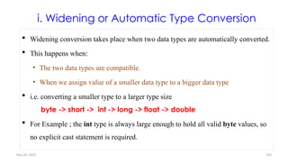 Nov 26, 2025 124
i. Widening or Automatic Type Conversion
 Widening conversion takes place when two data types are automatically converted.
 This happens when:
• The two data types are compatible.
• When we assign value of a smaller data type to a bigger data type
 i.e. converting a smaller type to a larger type size
byte -> short -> int -> long -> float -> double
 For Example ; the int type is always large enough to hold all valid byte values, so
no explicit cast statement is required.
 