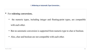 Nov 26, 2025 125
i. Widening or Automatic Type Conversion…
 For widening conversions,
• the numeric types, including integer and floating-point types, are compatible
with each other.
• But no automatic conversion is supported from numeric type to char or boolean.
• Also, char and boolean are not compatible with each other.
 