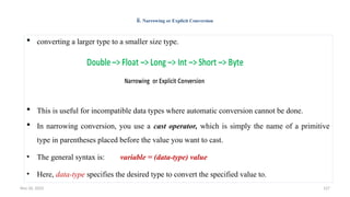 Nov 26, 2025 127
ii. Narrowing or Explicit Conversion
 converting a larger type to a smaller size type.
 This is useful for incompatible data types where automatic conversion cannot be done.
 In narrowing conversion, you use a cast operator, which is simply the name of a primitive
type in parentheses placed before the value you want to cast.
• The general syntax is: variable = (data-type) value
• Here, data-type specifies the desired type to convert the specified value to.
 