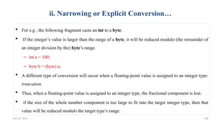 Nov 26, 2025 128
ii. Narrowing or Explicit Conversion…
 For e.g , the following fragment casts an int to a byte.
 If the integer’s value is larger than the range of a byte, it will be reduced modulo (the remainder of
an integer division by the) byte’s range.
– int a = 100;
– byte b = (byte) a;
 A different type of conversion will occur when a floating-point value is assigned to an integer type:
truncation.
 Thus, when a floating-point value is assigned to an integer type, the fractional component is lost.
 if the size of the whole number component is too large to fit into the target integer type, then that
value will be reduced modulo the target type’s range.
 