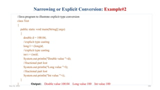 Nov 26, 2025 130
Narrowing or Explicit Conversion: Example#2
//Java program to illustrate explicit type conversion
class Test
{
public static void main(String[] args)
{
double d = 100.04;
//explicit type casting
long l = (long)d;
//explicit type casting
int i = (int)l;
System.out.println("Double value "+d);
//fractional part lost
System.out.println("Long value "+l);
//fractional part lost
System.out.println("Int value "+i);
}
} Output: Double value 100.04 Long value 100 Int value 100
 
