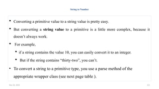Nov 26, 2025 131
String to Number
 Converting a primitive value to a string value is pretty easy.
 But converting a string value to a primitive is a little more complex, because it
doesn’t always work.
 For example,
 if a string contains the value 10, you can easily convert it to an integer.
 But if the string contains “thirty-two”, you can’t.
• To convert a string to a primitive type, you use a parse method of the
appropriate wrapper class (see next page table ).
 