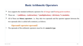 Nov 26, 2025 138
Basic Arithmetic Operators
 Java supports the standard arithmetic operators for all integer and floating-point numbers.
 These are: + (addition), - (subtraction), * (multiplication), / (division), % (modulo).
 All of these are binary operators i.e. they take two operands and the operator appears between the
two operands (this is called infix notation), as follows:
Operand1 operator operand2
• The operands of the arithmetic operators must be of a numeric type.
 