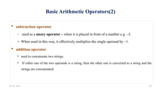 Nov 26, 2025 139
Basic Arithmetic Operators(2)
 subtraction operator
– used as a unary operator – when it is placed in front of a number e.g. –5.
– When used in this way, it effectively multiplies the single operand by –1.
 addition operator
• used to concatenate two strings.
• If either one of the two operands is a string, then the other one is converted to a string and the
strings are concatenated.
 