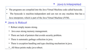 Nov 26, 2025 14
• The programs are compiled into the Java Virtual Machine code called bytecode.
• The bytecode is machine-independent and can run on any machine that has a
Java interpreter, which is part of the Java Virtual Machine (JVM).
 Java Is Interpreted
 Java Is Robust
• Robust simply means strong.
• Java uses strong memory management.
• There are lack of pointers that avoids security problem.
• There is automatic garbage collection in java.
• There is exception handling and type checking mechanism in java.
• All these points make java robust.
 