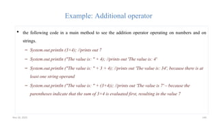 Nov 26, 2025 140
Example: Additional operator
 the following code in a main method to see the addition operator operating on numbers and on
strings.
– System.out.println (3+4); //prints out 7
– System.out.println ("The value is: " + 4); //prints out 'The value is: 4'
– System.out.println ("The value is: " + 3 + 4); //prints out 'The value is: 34', because there is at
least one string operand
– System.out.println ("The value is: " + (3+4)); //prints out 'The value is 7' – because the
parentheses indicate that the sum of 3+4 is evaluated first, resulting in the value 7
 