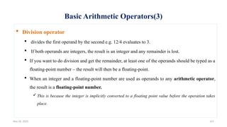 Nov 26, 2025 141
Basic Arithmetic Operators(3)
 Division operator
 divides the first operand by the second e.g. 12/4 evaluates to 3.
 If both operands are integers, the result is an integer and any remainder is lost.
 If you want to do division and get the remainder, at least one of the operands should be typed as a
floating-point number – the result will then be a floating-point.
 When an integer and a floating-point number are used as operands to any arithmetic operator,
the result is a floating-point number.
 This is because the integer is implicitly converted to a floating point value before the operation takes
place.
 