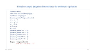 Nov 26, 2025 142
Simple example program demonstrates the arithmetic operators
class BasicMath {
public static void main(String args[]) {
// arithmetic using integers
System.out.println("Integer Arithmetic");
int a = 1 + 1;
int b = a * 3;
int c = b / 4;
int d = c - a;
int e = -d;
System.out.println("a = " + a);
System.out.println("b = " + b);
System.out.println("c = " + c);
System.out.println("d = " + d);
System.out.println("e = " + e);
Output: Integer Arithmetic
a = 2 b = 6 c = 1 d = -1 e = 1
 