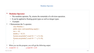 Nov 26, 2025 143
Modulus Operator
 Modulus Operator
– The modulus operator, %, returns the remainder of a division operation.
– It can be applied to floating-point types as well as integer types.
– Example:
• // Demonstrate the % operator.
class Modulus {
public static void main(String args[]) {
int x = 42;
double y = 42.25;
System.out.println("x mod 10 = " + x % 10);
System.out.println("y mod 10 = " + y % 10);
}
}
• When you run this program, you will get the following output:
• x mod 10 = 2 y mod 10 = 2.25
 