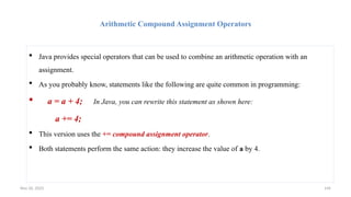 Nov 26, 2025 144
Arithmetic Compound Assignment Operators
 Java provides special operators that can be used to combine an arithmetic operation with an
assignment.
 As you probably know, statements like the following are quite common in programming:
 a = a + 4; In Java, you can rewrite this statement as shown here:
a += 4;
 This version uses the += compound assignment operator.
 Both statements perform the same action: they increase the value of a by 4.
 