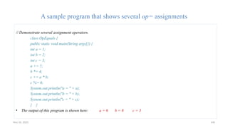 Nov 26, 2025 146
A sample program that shows several op= assignments
// Demonstrate several assignment operators.
class OpEquals {
public static void main(String args[]) {
int a = 1;
int b = 2;
int c = 3;
a += 5;
b *= 4;
c += a * b;
c %= 6;
System.out.println("a = " + a);
System.out.println("b = " + b);
System.out.println("c = " + c);
} }
• The output of this program is shown here: a = 6 b = 8 c = 3
 