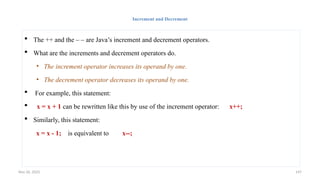 Nov 26, 2025 147
Increment and Decrement
 The ++ and the – – are Java’s increment and decrement operators.
 What are the increments and decrement operators do.
• The increment operator increases its operand by one.
• The decrement operator decreases its operand by one.
 For example, this statement:
 x = x + 1 can be rewritten like this by use of the increment operator: x++;
 Similarly, this statement:
x = x - 1; is equivalent to x--;
 